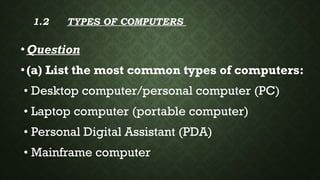 1.2 TYPES OF COMPUTERS
•Question
•(a) List the most common types of computers:
• Desktop computer/personal computer (PC)
• Laptop computer (portable computer)
• Personal Digital Assistant (PDA)
• Mainframe computer
 