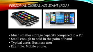 PERSONAL DIGITAL ASSISTANT (PDA)
• Much smaller storage capacity compared to a PC
• Small enough to held in the palm of hand
• Typical users: Business user
• Example: Mobile phone.
 