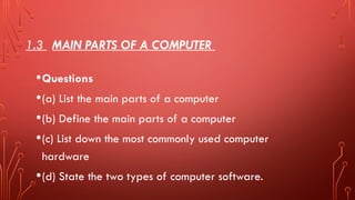 1.3 MAIN PARTS OF A COMPUTER
•Questions
•(a) List the main parts of a computer
•(b) Define the main parts of a computer
•(c) List down the most commonly used computer
hardware
•(d) State the two types of computer software.
 