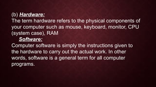(b) Hardware:
The term hardware refers to the physical components of
your computer such as mouse, keyboard, monitor, CPU
(system case), RAM
Software:
Computer software is simply the instructions given to
the hardware to carry out the actual work. In other
words, software is a general term for all computer
programs.
 
