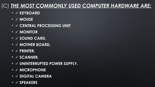 (C) THE MOST COMMONLY USED COMPUTER HARDWARE ARE:
• ✓ KEYBOARD
• ✓ MOUSE
• ✓ CENTRAL PROCESSING UNIT
• ✓ MONITOR
• ✓ SOUND CARD,
• ✓ MOTHER BOARD,
• ✓ PRINTER,
• ✓ SCANNER,
• ✓ UNINTERRUPTED POWER SUPPLY.
• ✓ MICROPHONE
• ✓ DIGITAL CAMERA
• ✓ SPEAKERS
 