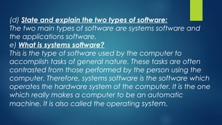(d) State and explain the two types of software:
The two main types of software are systems software and
the applications software.
e) What is systems software?
This is the type of software used by the computer to
accomplish tasks of general nature. These tasks are often
contrasted from those performed by the person using the
computer. Therefore, systems software is the software which
operates the hardware system of the computer. It is the one
which really makes a computer to be an automatic
machine. It is also called the operating system.
 