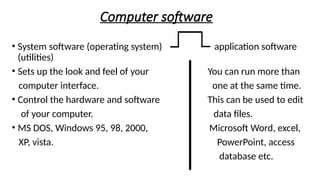 Computer software
• System software (operating system) application software
(utilities)
• Sets up the look and feel of your You can run more than
computer interface. one at the same time.
• Control the hardware and software This can be used to edit
of your computer. data files.
• MS DOS, Windows 95, 98, 2000, Microsoft Word, excel,
XP, vista. PowerPoint, access
database etc.
 