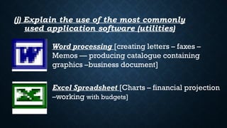 (j) Explain the use of the most commonly
used application software (utilities)
Word processing [creating letters – faxes –
Memos –– producing catalogue containing
graphics –business document]
Excel Spreadsheet [Charts – financial projection
–working with budgets]
 