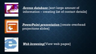 Access database [sort large amount of
information – creating list of contact details]
PowerPoint presentation [create overhead
projections slides]
Web browsing[View web pages]
 