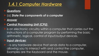 1.4.1 Computer Hardware
 Questions
 (a) State the components of a computer
 Answer
 Central Processing Unit (CPU)
 is an electronic circuitry within a computer that carries out the
instructions of a computer program by performing the basic
arithmetic, logical, control of input/output devices.
 Input devices:
 - is any hardware device that sends data to a computer,
allowing you to interact with and control the computer.
Examples are the Keyboard and the mouse.
 