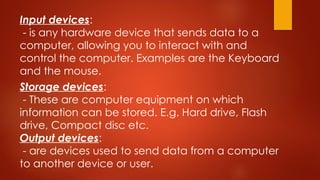 Storage devices:
- These are computer equipment on which
information can be stored. E.g. Hard drive, Flash
drive, Compact disc etc.
Output devices:
- are devices used to send data from a computer
to another device or user.
Input devices:
- is any hardware device that sends data to a
computer, allowing you to interact with and
control the computer. Examples are the Keyboard
and the mouse.
 