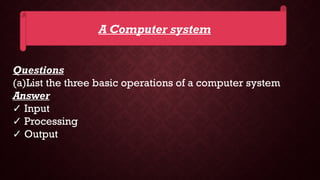 A Computer system
Questions
(a)List the three basic operations of a computer system
Answer
✓ Input
✓ Processing
✓ Output
 
