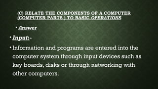 (C) RELATE THE COMPONENTS OF A COMPUTER
(COMPUTER PARTS ) TO BASIC OPERATIONS
• Answer
•Input:-
•Information and programs are entered into the
computer system through input devices such as
key boards, disks or through networking with
other computers.
 