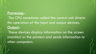 Processing:-
The CPU sometimes called the control unit directs
the operation of the input and output devices.
Output:-
These devices display information on the screen
(monitor) or the printers and sends information to
other computers.
 