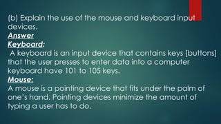 (b) Explain the use of the mouse and keyboard input
devices.
Answer
Keyboard:
A keyboard is an input device that contains keys [buttons]
that the user presses to enter data into a computer
keyboard have 101 to 105 keys.
Mouse:
A mouse is a pointing device that fits under the palm of
one’s hand. Pointing devices minimize the amount of
typing a user has to do.
 