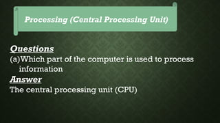 Processing (Central Processing Unit)
Questions
(a)Which part of the computer is used to process
information
Answer
The central processing unit (CPU)
 