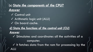 (c) State the components of the CPU?
Answer
✓ Control unit
✓ Arithmetic logic unit (ALU)
✓ On board cache.
d) State the functions of the control unit (CU)
Answer
✓ Stimulates and coordinates all the activities of a
computer.
✓ It fetches data from the ram for processing by the
ALU.
 