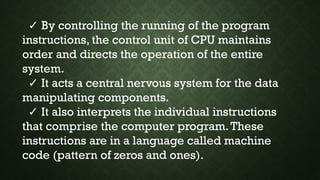 ✓ By controlling the running of the program
instructions, the control unit of CPU maintains
order and directs the operation of the entire
system.
✓ It acts a central nervous system for the data
manipulating components.
✓ It also interprets the individual instructions
that comprise the computer program.These
instructions are in a language called machine
code (pattern of zeros and ones).
 