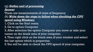 (g) Define unit of processing
Answer
These are measurements of rates of frequency
(h) Write down the steps to follow when checking the CPU
speed using Windows:
1. Click on the Start menu
2. Go to option Computer
3. After selection the option Computer you move or take your
cursor on the blank area of your computer.
4.Then right click on the blank area of your window and select
the last option which is properties.
5.You will be able to check the CPU speed of your computer.
 
