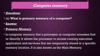 • Questions
• (a) What is primary memory of a computer?
• Answer
• Primary Memory
• is computer memory that a processor or computer accesses first
or directly. It allows the processor to access running execution
application and services that are temporarily stored in a specific
memory location. It is also known as the Main Memory.
Computer memory
 