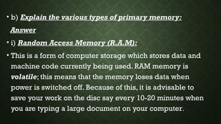 • b) Explain the various types of primary memory:
Answer
• i) Random Access Memory (R.A.M):
• This is a form of computer storage which stores data and
machine code currently being used. RAM memory is
volatile; this means that the memory loses data when
power is switched off. Because of this, it is advisable to
save your work on the disc say every 10-20 minutes when
you are typing a large document on your computer.
 