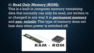 ii) Read Only Memory (ROM):
This is a built in computer memory containing
data that normally can only be read, not written to
or changed in any way. It is permanent memory
and non- volatile.This type of memory does not
lose data when power is switched off.
 