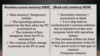 ✓ Main memory/ Temporary/
volatile
✓ The operating system is
loaded into the Ram when the PC
is switched on
✓ The contents of Ram
disappear when the PC is
switched off
✓ The contents of Ram change
constantly as the PC is used
✓ Secondary memory /
permanent or fixed
✓ It is a chip held on
motherboard it contains software
that is required to make your
computer work with operating
system
✓ The contents of Rom are fixed
during the manufacture of the PC
✓ You cannot write to this type of
memory
Computer memory
(Random access memory) RAM (Read only memory) ROM
 