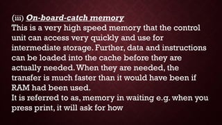 (iii) On-board-catch memory
This is a very high speed memory that the control
unit can access very quickly and use for
intermediate storage. Further, data and instructions
can be loaded into the cache before they are
actually needed.When they are needed, the
transfer is much faster than it would have been if
RAM had been used.
It is referred to as, memory in waiting e.g. when you
press print, it will ask for how
 