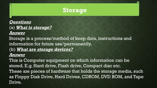 Storage
Questions
(a) What is storage?
Answer
Storage is a process/method of keep data, instructions and
information for future use/permanently.
(b) What are storage devices?
Answer
This is Computer equipment on which information can be
stored. E.g. Hard drive, Flash drive, Compact disc etc.
These are pieces of hardware that holds the storage media, such
as Floppy Disk Drive, Hard Drives, CDROM, DVD ROM, and Tape
Drive.
 