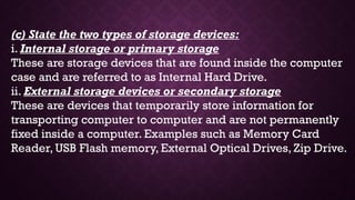 (c) State the two types of storage devices:
i. Internal storage or primary storage
These are storage devices that are found inside the computer
case and are referred to as Internal Hard Drive.
ii. External storage devices or secondary storage
These are devices that temporarily store information for
transporting computer to computer and are not permanently
fixed inside a computer. Examples such as Memory Card
Reader, USB Flash memory, External Optical Drives, Zip Drive.
 