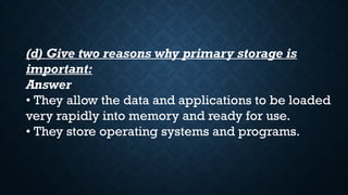 (d) Give two reasons why primary storage is
important:
Answer
• They allow the data and applications to be loaded
very rapidly into memory and ready for use.
• They store operating systems and programs.
 