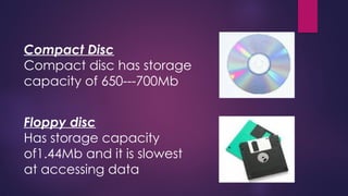 Compact Disc
Compact disc has storage
capacity of 650---700Mb
Floppy disc
Has storage capacity
of1.44Mb and it is slowest
at accessing data
 