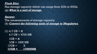 Flash Disc
Has storage capacity which can range from 2Gb to 50Gb.
(g) What is a unit of storage
Answer
The measurements of storage capacity.
(h) Convert the following units of storage to Megabytes
(1) 4.7 GB = x
4.7 GB = 4700 MB
1GB = x
1GB = 1000 MB
17GB = X
17GB = 17000MB
 