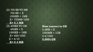 (2) 700 KB TO MB
700 KB = X
1000KB = 1MB
X= 700MB/1000
X= 0.7 MB
(3) 400KB TO GB
400KB = X
1000KB = 1MB
X= 400/1000
X = 4/10
X= 0.4 MB
Now convert to GB
0.4MB = X
1000MB = 1GB
0.4/1000
0.0004 GB
 