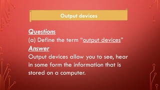 Output devices
Questions
(a) Define the term “output devices”
Answer
Output devices allow you to see, hear
in some form the information that is
stored on a computer.
 