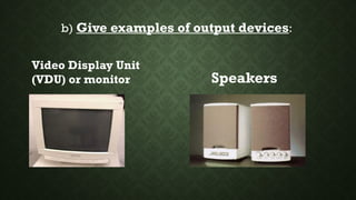 b) Give examples of output devices:
Video Display Unit
(VDU) or monitor Speakers
 