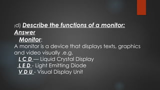 (d) Describe the functions of a monitor:
Answer
Monitor:
A monitor is a device that displays texts, graphics
and video visually .e.g.
L C D — Liquid Crystal Display
L E D - Light Emitting Diode
V D U - Visual Display Unit
 