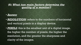 (E) What two main factors determine the
quality of a monitor?
• Answer
• RESOLUTION: refers to the numbers of horizontal
and vertical pixels in a display device.
• PIXELS: this is the smallest unit of a digital image.
the higher the number of pixels, the higher the
resolution, and the greater the sharpness and
clarity of the images.
 