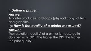f) Define a printer
Answer
A printer produces hard copy [physical copy] of text
and graphics.
(g) How is the quality of a printer measured?
Answer
The resolution [quality] of a printer is measured in
dots per inch [DPI]. The higher the DPI, the higher
the print quality.
 