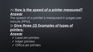 (h) How is the speed of a printer measured?
Answer
The speed of a printer is measured in pages per
minute [PPM].
(i) Give three (3) Examples of types of
printers:
Answer
✓ LaserJet printers
✓ Inkjet printers
✓ Office jet printers
 