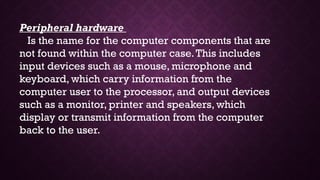 Peripheral hardware
Is the name for the computer components that are
not found within the computer case.This includes
input devices such as a mouse, microphone and
keyboard, which carry information from the
computer user to the processor, and output devices
such as a monitor, printer and speakers, which
display or transmit information from the computer
back to the user.
 