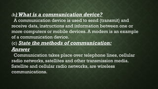 (b) What is a communication device?
A communication device is used to send {transmit} and
receive data, instructions and information between one or
more computers or mobile devices. A modem is an example
of a communication device.
(c) State the methods of communication:
Answer
Communication takes place over telephone lines, cellular
radio networks, satellites and other transmission media.
Satellite and cellular radio networks, are wireless
communications.
 