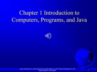 Chapter 1 Introduction to
Computers, Programs, and Java




   Liang, Introduction to Java Programming, Eighth Edition, (c) 2011 Pearson Education, Inc. All
                                   rights reserved. 0132130807
                                                                                                   1
 