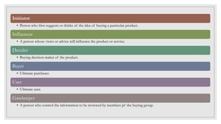 Initiator
• Person who first suggests or thinks of the idea of buying a particular product.
Influencer
• A person whose views or advice will influence the product or service.
Decider
• Buying decision maker of the product.
Buyer
• Ultimate purchaser.
User
• Ultimate user.
Gatekeeper
• A person who control the information to be reviewed by members pf the buying group.
 