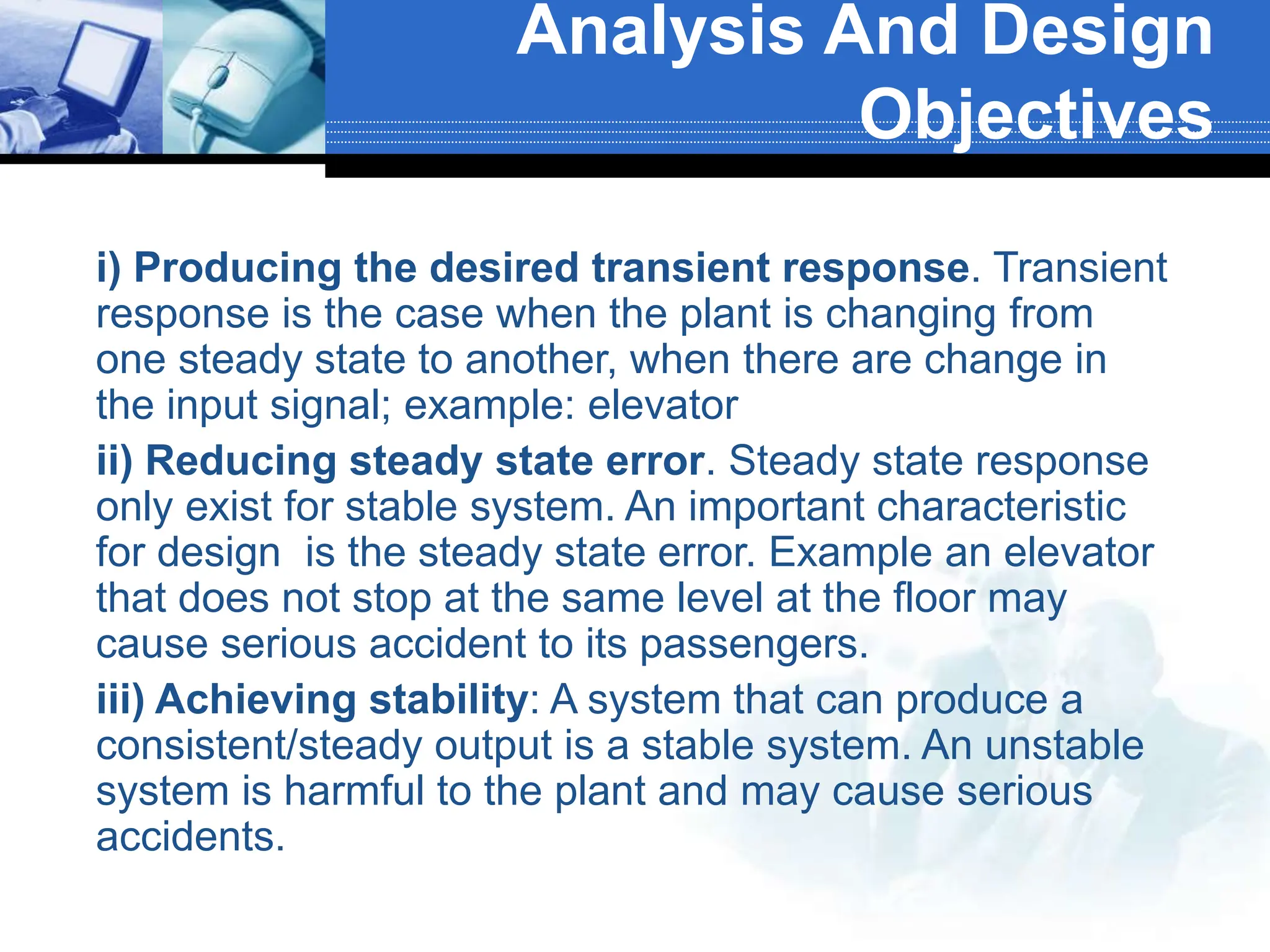  i) Producing the desired transient response. Transient
response is the case when the plant is changing from
one steady state to another, when there are change in
the input signal; example: elevator
 ii) Reducing steady state error. Steady state response
only exist for stable system. An important characteristic
for design is the steady state error. Example an elevator
that does not stop at the same level at the floor may
cause serious accident to its passengers.
 iii) Achieving stability: A system that can produce a
consistent/steady output is a stable system. An unstable
system is harmful to the plant and may cause serious
accidents.
Analysis And Design
Objectives
 