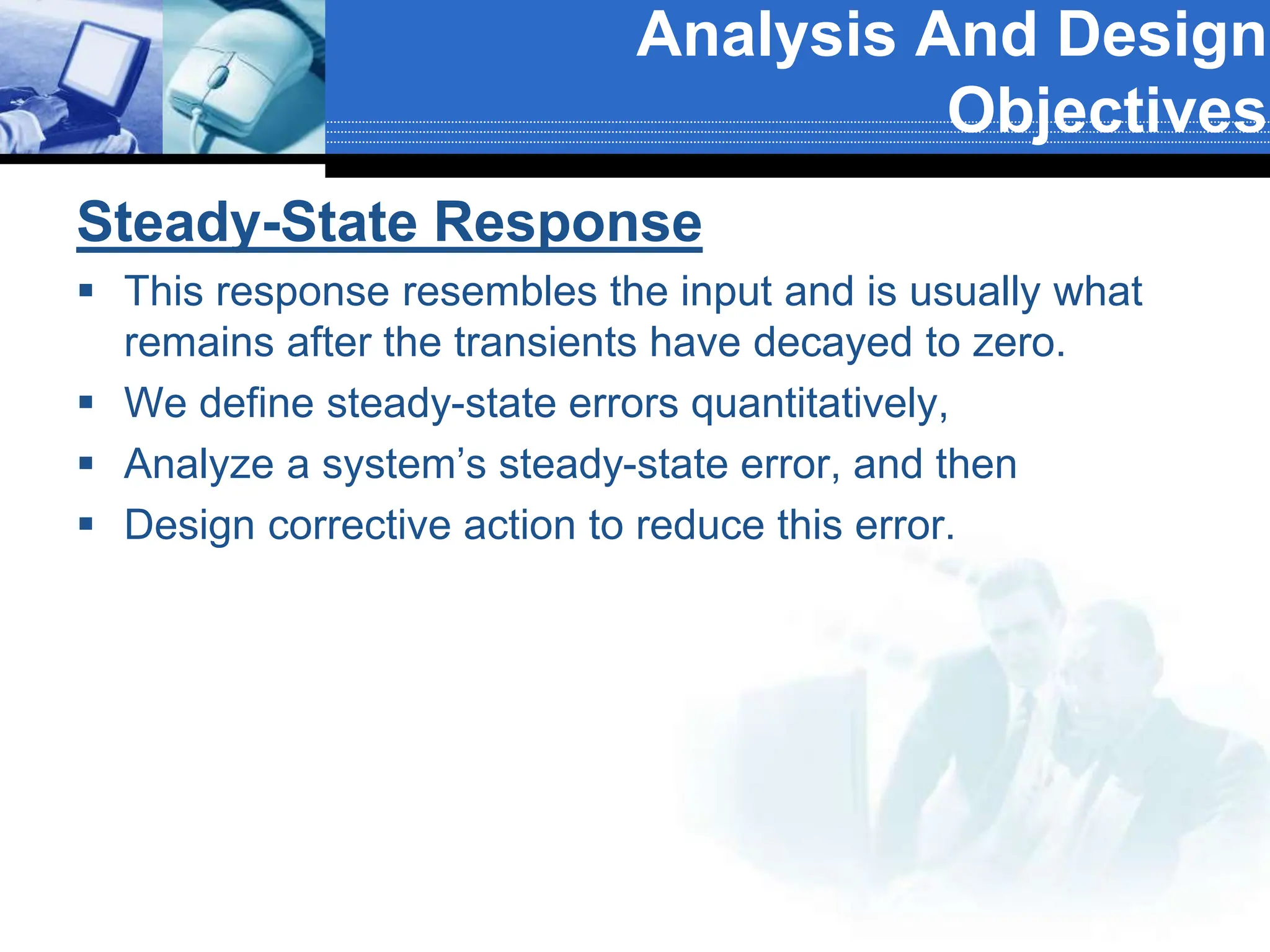 Steady-State Response
 This response resembles the input and is usually what
remains after the transients have decayed to zero.
 We define steady-state errors quantitatively,
 Analyze a system’s steady-state error, and then
 Design corrective action to reduce this error.
Analysis And Design
Objectives
 