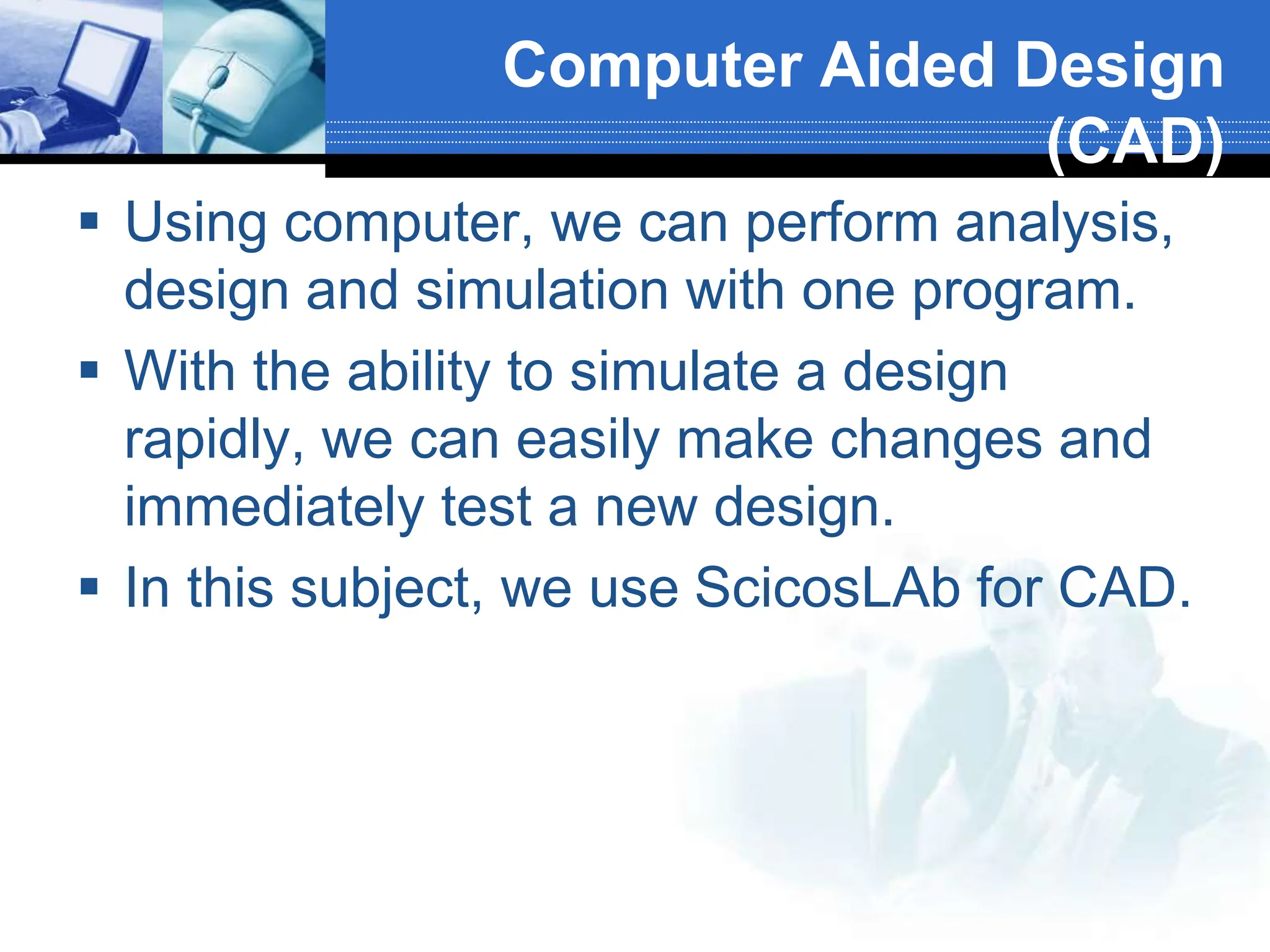 Computer Aided Design
(CAD)
 Using computer, we can perform analysis,
design and simulation with one program.
 With the ability to simulate a design
rapidly, we can easily make changes and
immediately test a new design.
 In this subject, we use ScicosLAb for CAD.
 