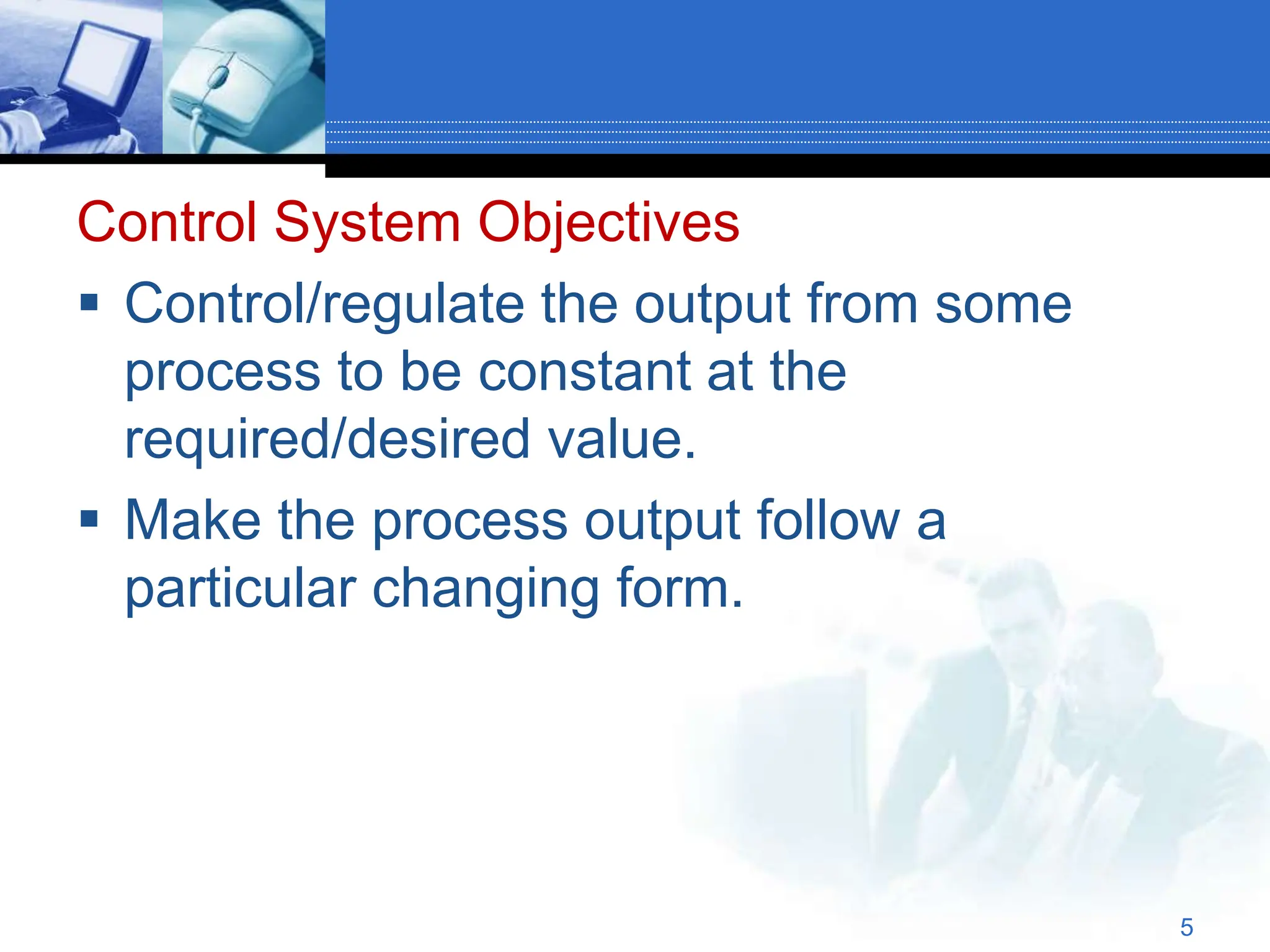 Control System Objectives
 Control/regulate the output from some
process to be constant at the
required/desired value.
 Make the process output follow a
particular changing form.
5
 