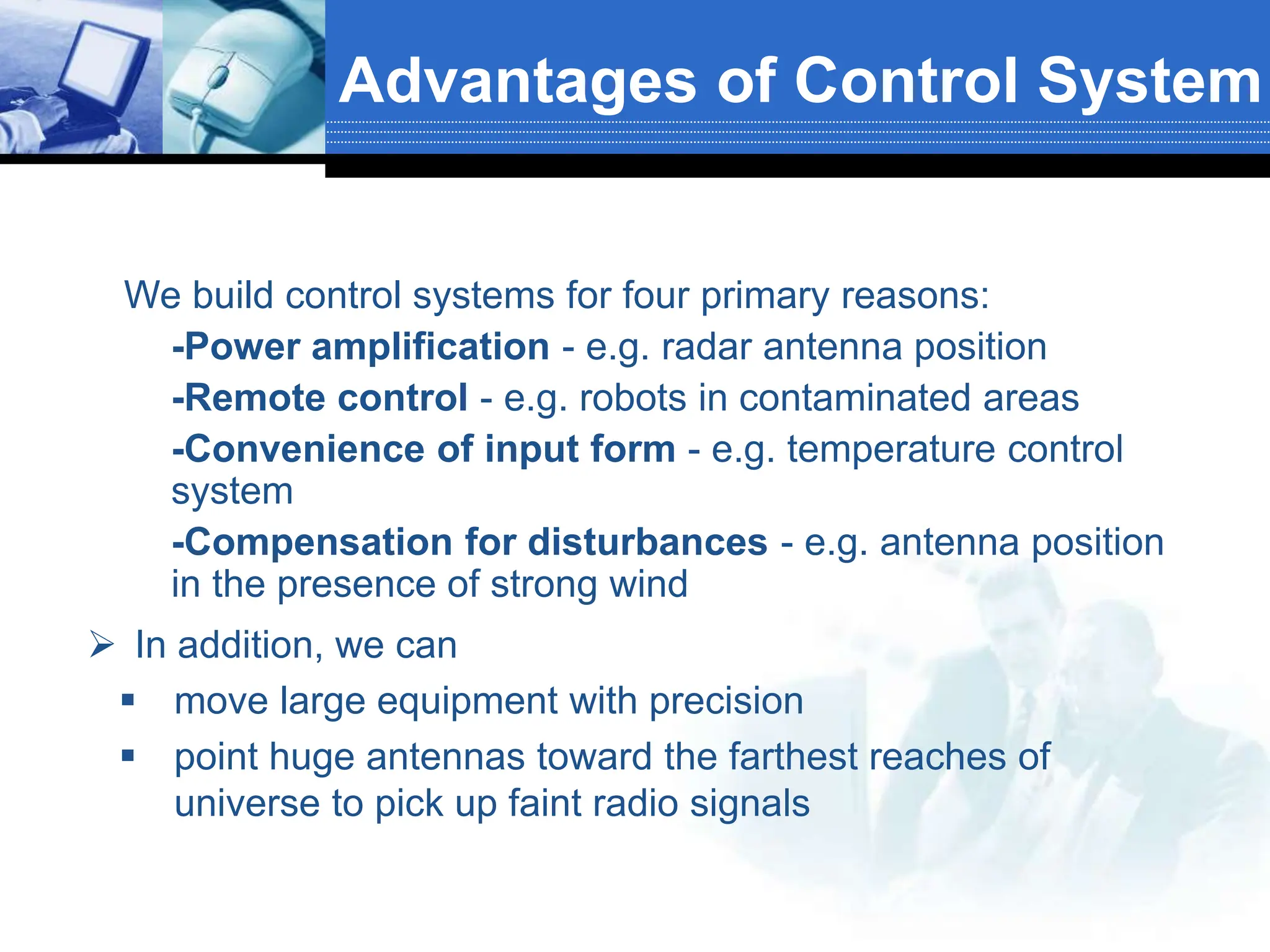  In addition, we can
 move large equipment with precision
 point huge antennas toward the farthest reaches of
universe to pick up faint radio signals
Advantages of Control System
• We build control systems for four primary reasons:
 -Power amplification - e.g. radar antenna position
 -Remote control - e.g. robots in contaminated areas
 -Convenience of input form - e.g. temperature control
system
 -Compensation for disturbances - e.g. antenna position
in the presence of strong wind
 