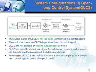  The output signal of OLCS is not fed back to influence the control action
 The control action of an OLCS depends only on the input signal
 OLCS are not capable of filtering disturbances or noise
 OLCS are suitable when input signal for satisfactory system performance
can be estimated/approximated and does not change
 Advantages of OLCS are that its structure is simple compared to a closed
loop control system and is cheaper to build.
15
 