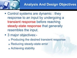  Control systems are dynamic : they
response to an input by undergoing a
transient response before reaching
steady-state response that generally
resembles the input.
 3 major objectives:-
 Producing the desired transient response
 Reducing steady-state error
 Achieving stability
Analysis And Design Objectives
 