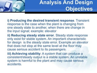  i) Producing the desired transient response. Transient
response is the case when the plant is changing from
one steady state to another, when there are change in
the input signal; example: elevator
 ii) Reducing steady state error. Steady state response
only exist for stable system. An important characteristic
for design is the steady state error. Example an elevator
that does not stop at the same level at the floor may
cause serious accident to its passengers.
 iii) Achieving stability: A system that can produce a
consistent/steady output is a stable system. An unstable
system is harmful to the plant and may cause serious
accidents.
Analysis And Design
Objectives
 