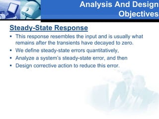 Steady-State Response
 This response resembles the input and is usually what
remains after the transients have decayed to zero.
 We define steady-state errors quantitatively,
 Analyze a system’s steady-state error, and then
 Design corrective action to reduce this error.
Analysis And Design
Objectives
 