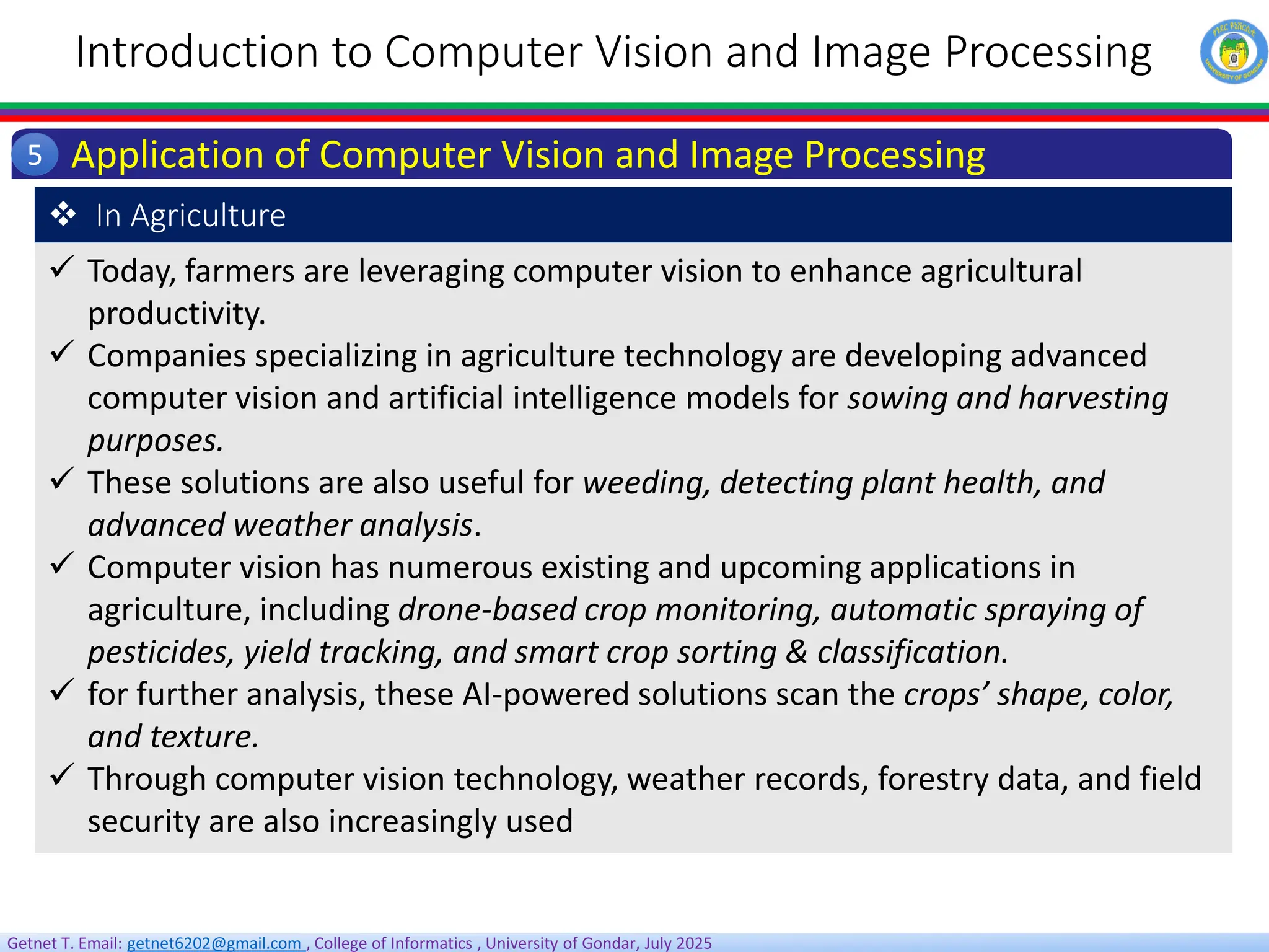 Getnet T. Email: getnet6202@gmail.com , College of Informatics , University of Gondar, July 2025
Introduction to Computer Vision and Image Processing
Application of Computer Vision and Image Processing
5
 Today, farmers are leveraging computer vision to enhance agricultural
productivity.
 Companies specializing in agriculture technology are developing advanced
computer vision and artificial intelligence models for sowing and harvesting
purposes.
 These solutions are also useful for weeding, detecting plant health, and
advanced weather analysis.
 Computer vision has numerous existing and upcoming applications in
agriculture, including drone-based crop monitoring, automatic spraying of
pesticides, yield tracking, and smart crop sorting & classification.
 for further analysis, these AI-powered solutions scan the crops’ shape, color,
and texture.
 Through computer vision technology, weather records, forestry data, and field
security are also increasingly used
 In Agriculture
 